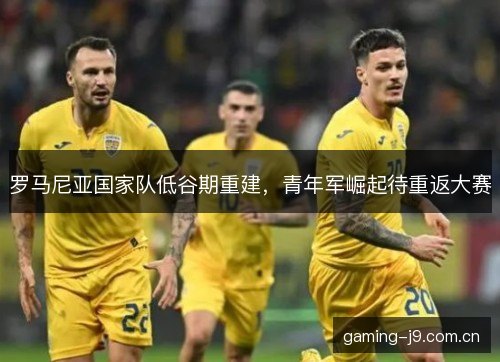 罗马尼亚国家队低谷期重建，青年军崛起待重返大赛